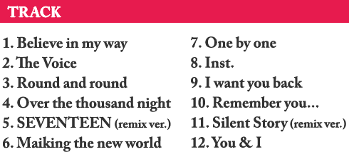 1.Believe in my way / 2.The Voice / 3.Round and round / 4.Over the thousand night / 5.SEVENTEEN (remix ver.) / 6.Maiking the new world / 7.One by one / 8.Inst. / 9.I want you back / 10.Remember you… / 11.Silent Story (remix ver.) / 12.You & I